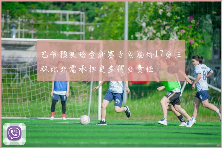 巴爷预测哈登新赛季或场均17分三双比尔需承担更多得分责任