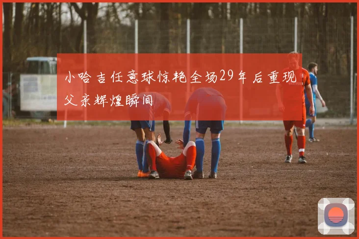 小哈吉任意球惊艳全场29年后重现父亲辉煌瞬间