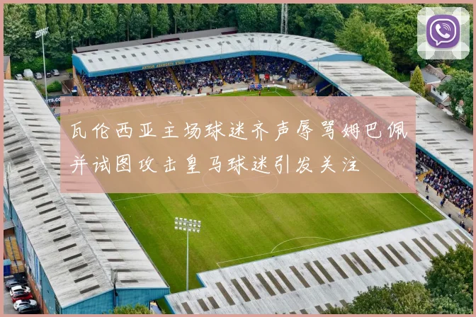 瓦伦西亚主场球迷齐声辱骂姆巴佩并试图攻击皇马球迷引发关注