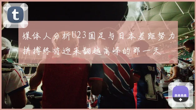媒体人分析U23国足与日本差距努力拼搏终将迎来翻越高峰的那一天
