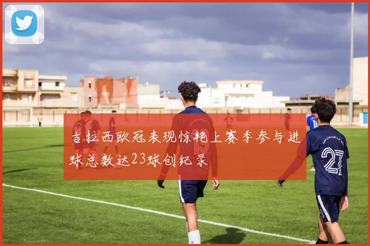 吉拉西欧冠表现惊艳上赛季参与进球总数达23球创纪录