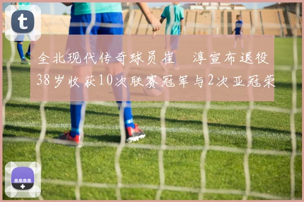 全北现代传奇球员崔喆淳宣布退役38岁收获10次联赛冠军与2次亚冠荣耀