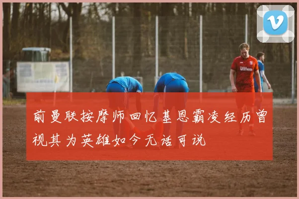 前曼联按摩师回忆基恩霸凌经历曾视其为英雄如今无话可说