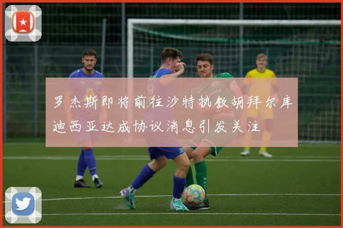 罗杰斯即将前往沙特执教胡拜尔库迪西亚达成协议消息引发关注