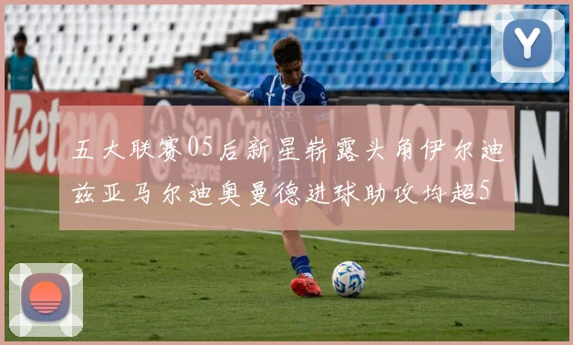 五大联赛05后新星崭露头角伊尔迪兹亚马尔迪奥曼德进球助攻均超5