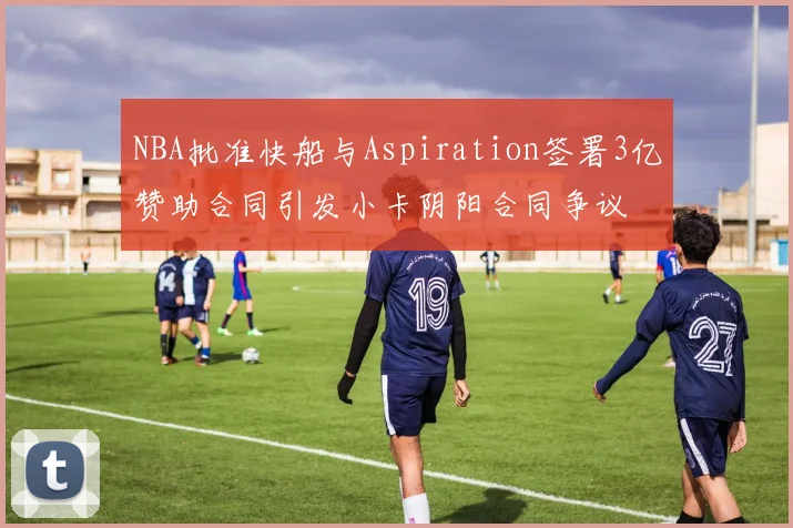 NBA批准快船与Aspiration签署3亿赞助合同引发小卡阴阳合同争议