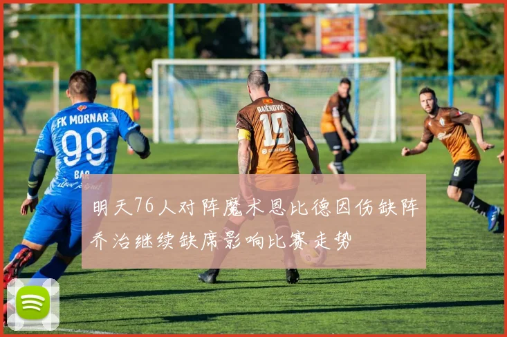 明天76人对阵魔术恩比德因伤缺阵乔治继续缺席影响比赛走势