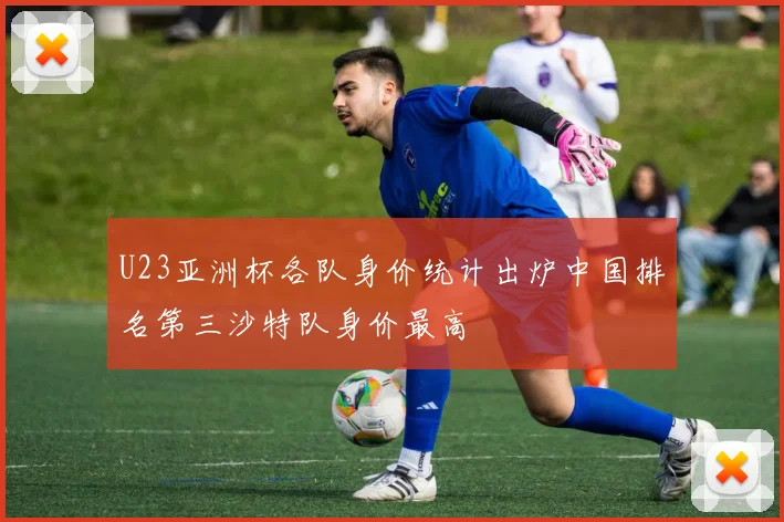 U23亚洲杯各队身价统计出炉中国排名第三沙特队身价最高
