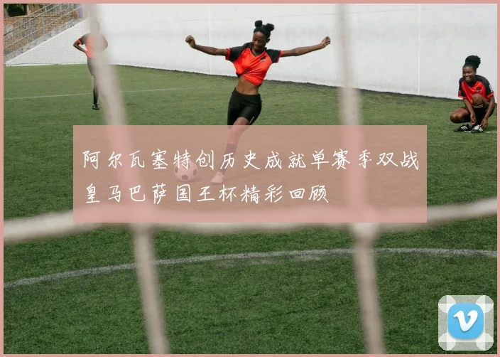 阿尔瓦塞特创历史成就单赛季双战皇马巴萨国王杯精彩回顾