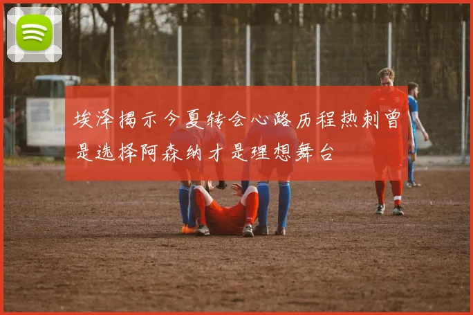 埃泽揭示今夏转会心路历程热刺曾是选择阿森纳才是理想舞台