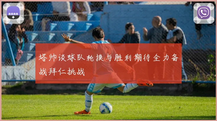 塔帅谈球队轮换与胜利期待全力备战拜仁挑战