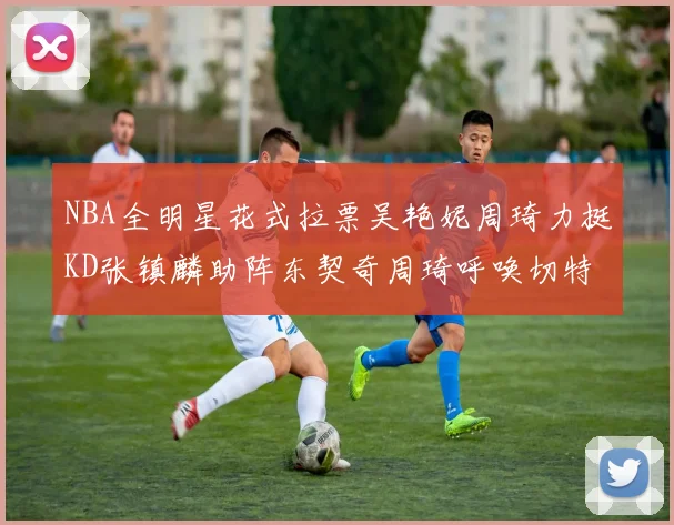 NBA全明星花式拉票吴艳妮周琦力挺KD张镇麟助阵东契奇周琦呼唤切特共襄盛举