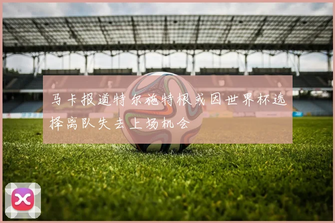 马卡报道特尔施特根或因世界杯选择离队失去上场机会