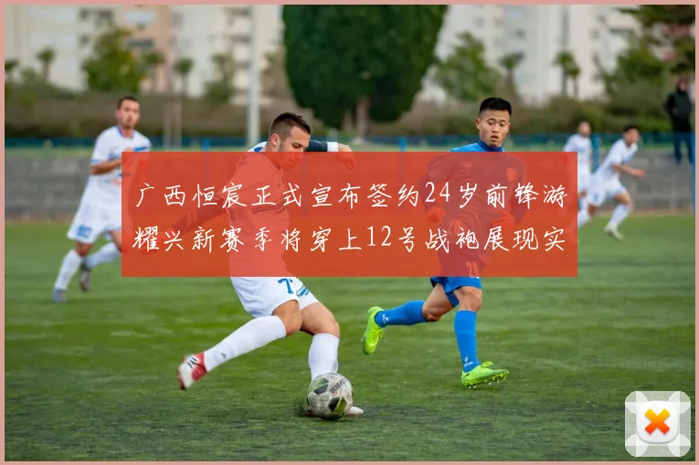 广西恒宸正式宣布签约24岁前锋游耀兴新赛季将穿上12号战袍展现实力