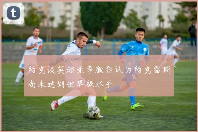约克谈英超竞争激烈认为约克雷斯尚未达到世界级水平