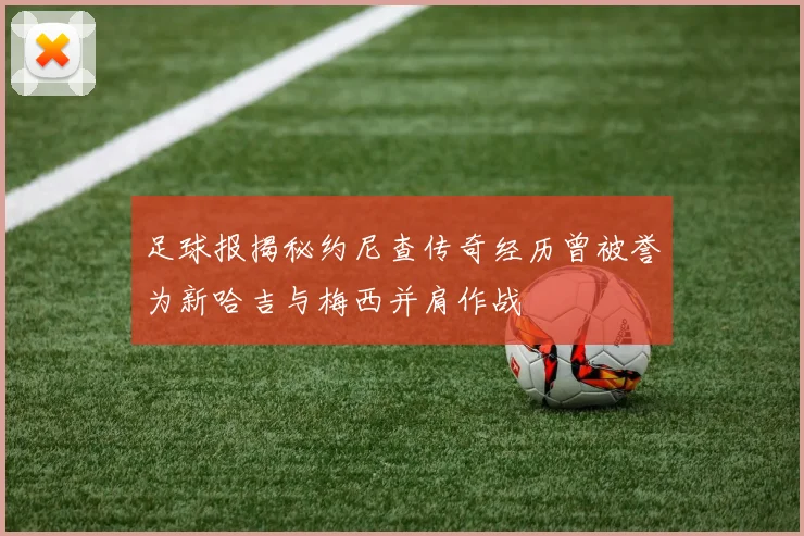 足球报揭秘约尼查传奇经历曾被誉为新哈吉与梅西并肩作战