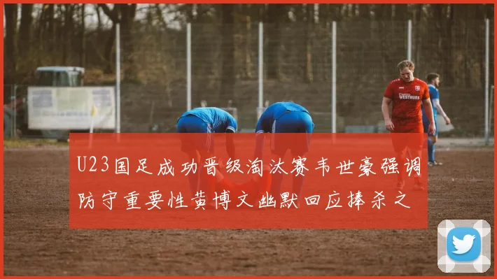 U23国足成功晋级淘汰赛韦世豪强调防守重要性黄博文幽默回应捧杀之说