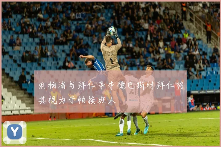 利物浦与拜仁争夺德巴斯特拜仁将其视为于帕接班人