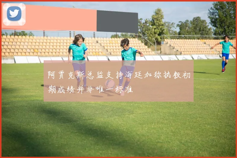 阿贾克斯总监支持海廷加称执教初期成绩并非唯一标准