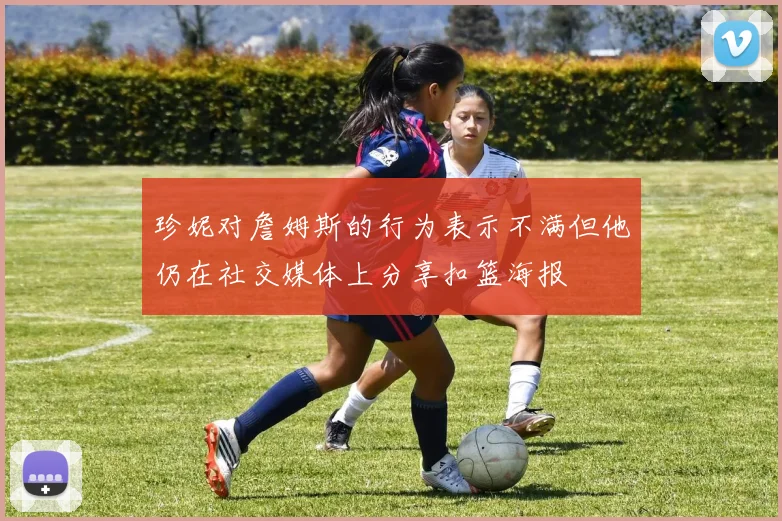 珍妮对詹姆斯的行为表示不满但他仍在社交媒体上分享扣篮海报