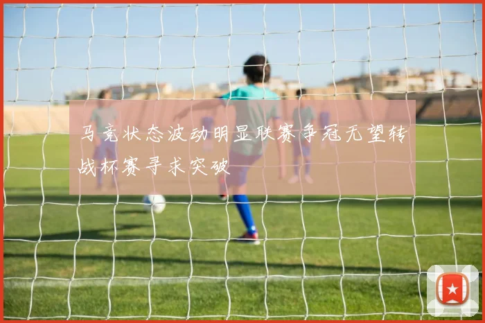 马竞状态波动明显联赛争冠无望转战杯赛寻求突破