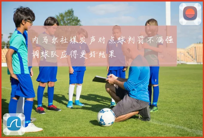 内马尔社媒发声对点球判罚不满强调球队应得更好结果