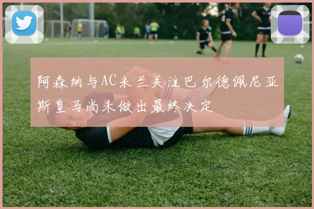 阿森纳与AC米兰关注巴尔德佩尼亚斯皇马尚未做出最终决定