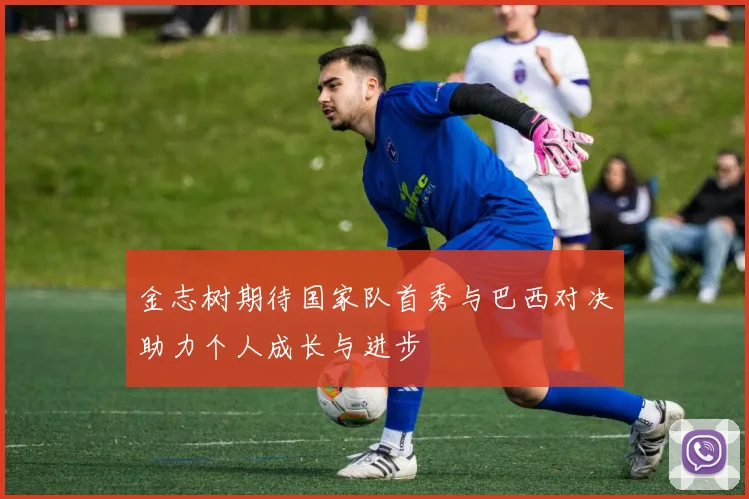 金志树期待国家队首秀与巴西对决助力个人成长与进步