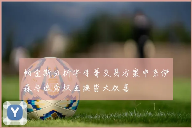 帕金斯分析字母哥交易方案申京伊森与选秀权互换皆大欢喜