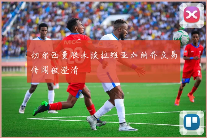 切尔西曼联未谈拉维亚加纳乔交易传闻被澄清