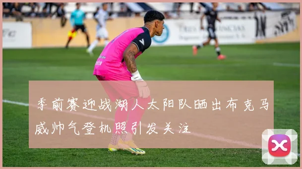 季前赛迎战湖人太阳队晒出布克马威帅气登机照引发关注