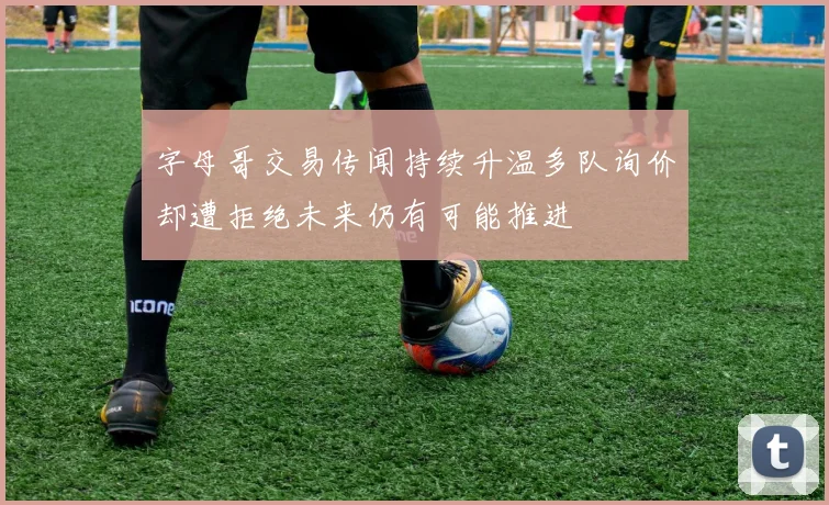 字母哥交易传闻持续升温多队询价却遭拒绝未来仍有可能推进