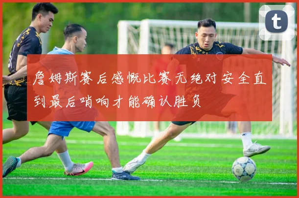 詹姆斯赛后感慨比赛无绝对安全直到最后哨响才能确认胜负